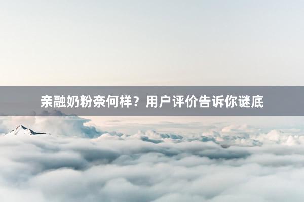 亲融奶粉奈何样？用户评价告诉你谜底