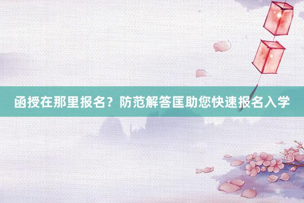 函授在那里报名？防范解答匡助您快速报名入学