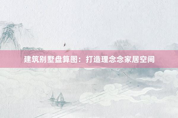 建筑别墅盘算图：打造理念念家居空间