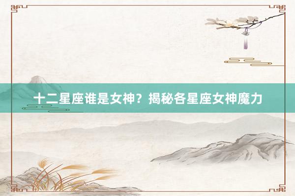 十二星座谁是女神？揭秘各星座女神魔力