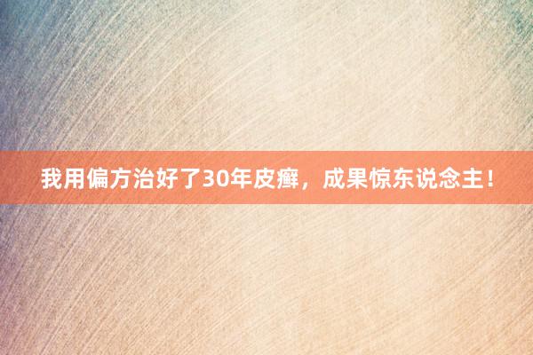 我用偏方治好了30年皮癣，成果惊东说念主！