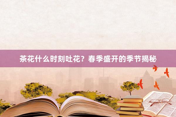 茶花什么时刻吐花？春季盛开的季节揭秘